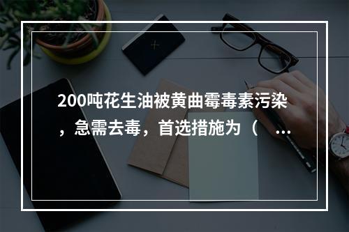 200吨花生油被黄曲霉毒素污染，急需去毒，首选措施为（　　）