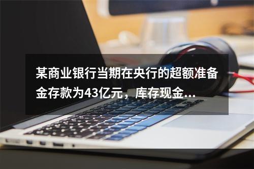 某商业银行当期在央行的超额准备金存款为43亿元，库存现金为1