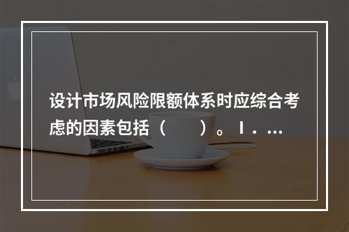 设计市场风险限额体系时应综合考虑的因素包括（　　）。Ⅰ．自身