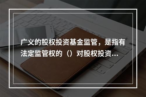 广义的股权投资基金监管，是指有法定监管权的（）对股权投资基