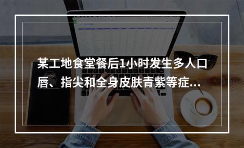 某工地食堂餐后1小时发生多人口唇、指尖和全身皮肤青紫等症状，