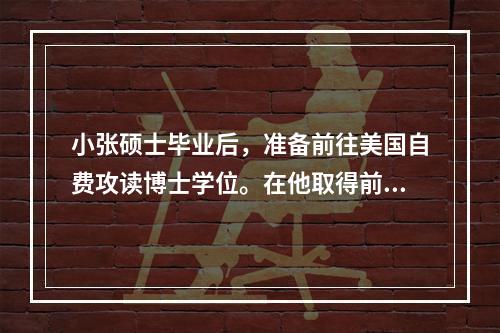 小张硕士毕业后，准备前往美国自费攻读博士学位。在他取得前往美