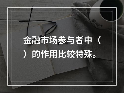 金融市场参与者中（）的作用比较特殊。