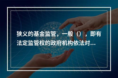 狭义的基金监管，一般（），即有法定监管权的政府机构依法对基金