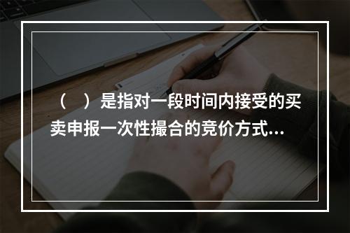 （ ）是指对一段时间内接受的买卖申报一次性撮合的竞价方式，（