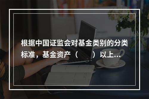 根据中国证监会对基金类别的分类标准，基金资产（　　）以上投资