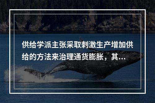 供给学派主张采取刺激生产增加供给的方法来治理通货膨胀，其主要