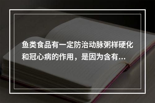 鱼类食品有一定防治动脉粥样硬化和冠心病的作用，是因为含有（　