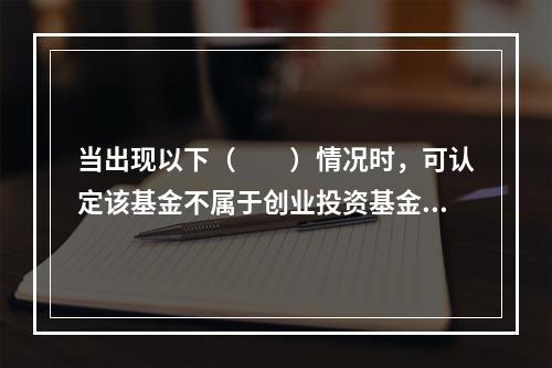 当出现以下（　　）情况时，可认定该基金不属于创业投资基金。