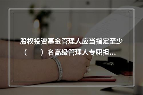 股权投资基金管理人应当指定至少（　　）名高级管理人专职担任合