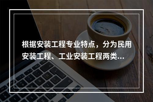 根据安装工程专业特点，分为民用安装工程、工业安装工程两类。以