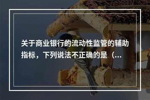 关于商业银行的流动性监管的辅助指标，下列说法不正确的是（　　