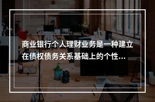 商业银行个人理财业务是一种建立在债权债务关系基础上的个性化、