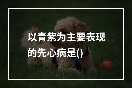 以青紫为主要表现的先心病是()