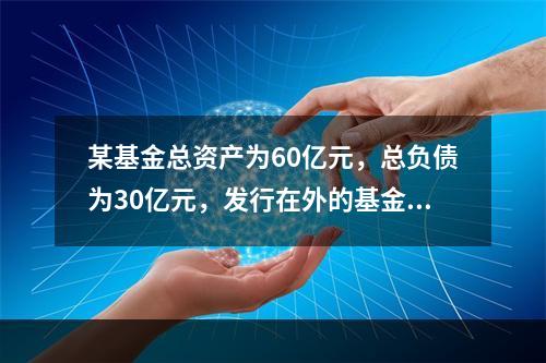 某基金总资产为60亿元，总负债为30亿元，发行在外的基金份数