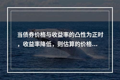 当债券价格与收益率的凸性为正时，收益率降低，则估算的价格上涨