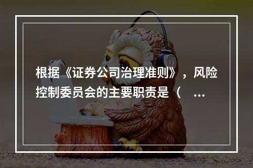 根据《证券公司治理准则》，风险控制委员会的主要职责是（　　）