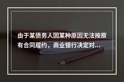 由于某债务人因某种原因无法按原有合同履约，商业银行决定对其原