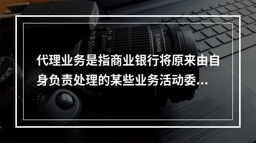 代理业务是指商业银行将原来由自身负责处理的某些业务活动委托给