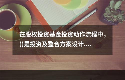 在股权投资基金投资动作流程中，()是投资及整合方案设计.交易