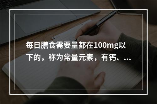 每日膳食需要量都在100mg以下的，称为常量元素，有钙、镁、