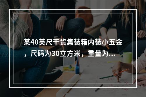 某40英尺干货集装箱内装小五金，尺码为30立方米，重量为34