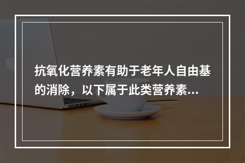 抗氧化营养素有助于老年人自由基的消除，以下属于此类营养素的是