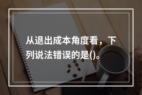 从退出成本角度看，下列说法错误的是()。