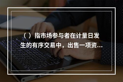 （  ）指市场参与者在计量日发生的有序交易中，出售一项资产所