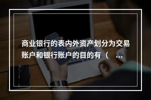 商业银行的表内外资产划分为交易账户和银行账户的目的有（　　）