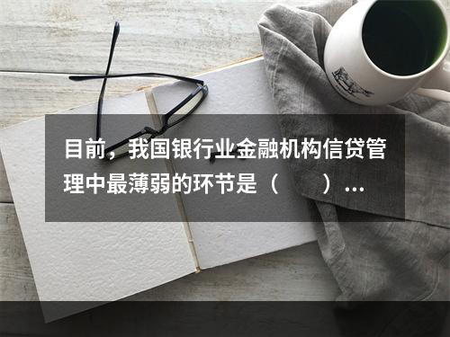 目前，我国银行业金融机构信贷管理中最薄弱的环节是（　　）。