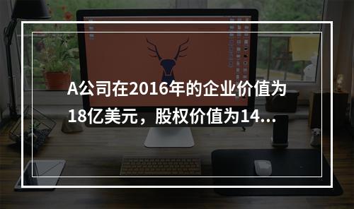 A公司在2016年的企业价值为18亿美元，股权价值为14.5