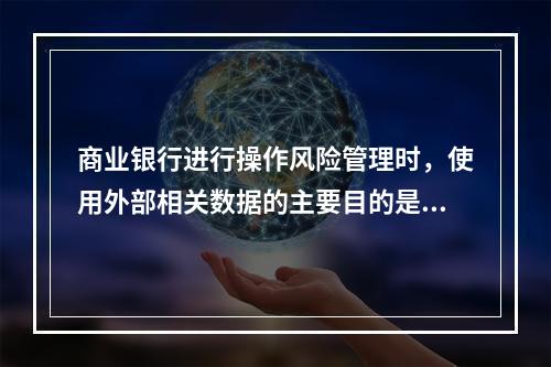 商业银行进行操作风险管理时，使用外部相关数据的主要目的是为了