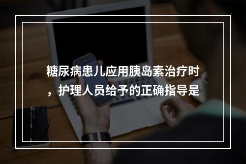 糖尿病患儿应用胰岛素治疗时，护理人员给予的正确指导是