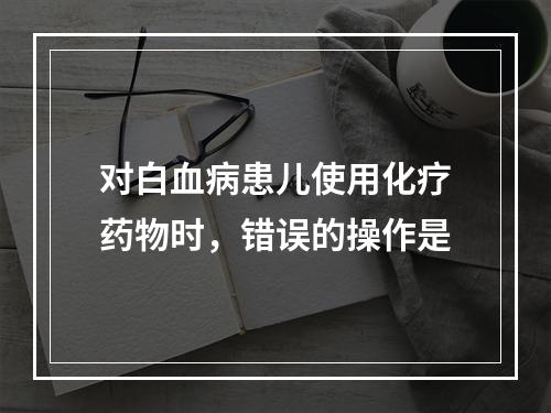 对白血病患儿使用化疗药物时，错误的操作是