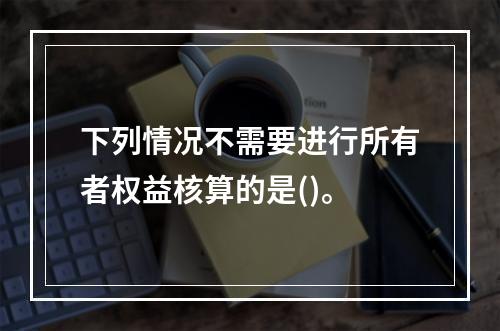 下列情况不需要进行所有者权益核算的是()。