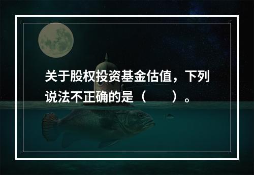 关于股权投资基金估值，下列说法不正确的是（　　）。