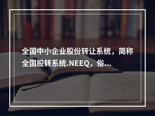 全国中小企业股份转让系统，简称全国股转系统.NEEQ，俗称“