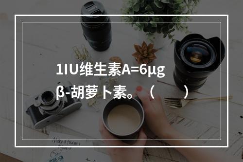 1IU维生素A=6μgβ-胡萝卜素。（　　）