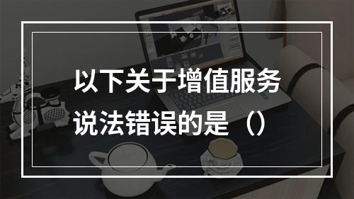 以下关于增值服务说法错误的是（）