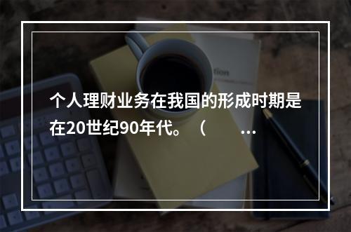 个人理财业务在我国的形成时期是在20世纪90年代。（　　）