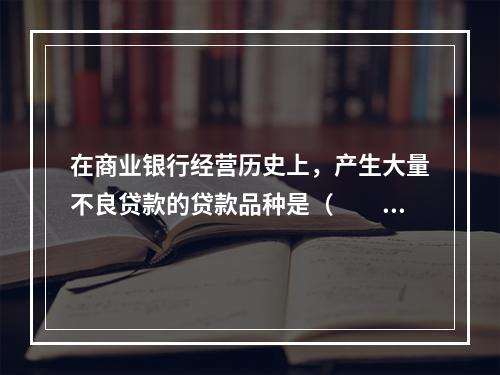 在商业银行经营历史上，产生大量不良贷款的贷款品种是（　　）。