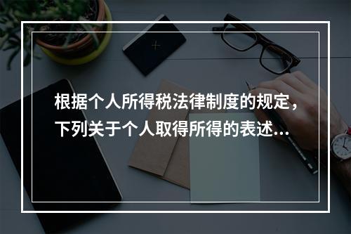 根据个人所得税法律制度的规定，下列关于个人取得所得的表述中，