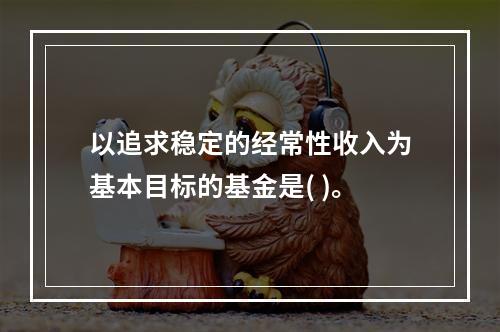 以追求稳定的经常性收入为基本目标的基金是( )。