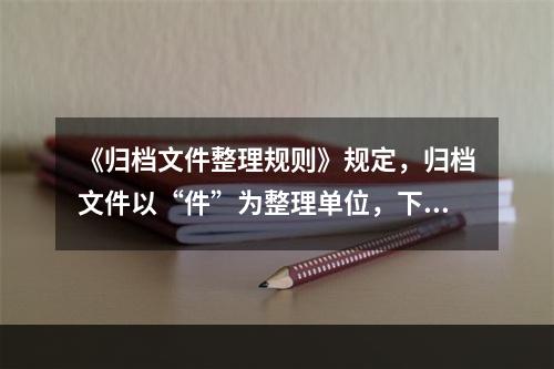 《归档文件整理规则》规定，归档文件以“件”为整理单位，下列哪