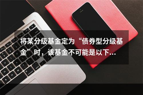 将某分级基金定为“债券型分级基金”时，该基金不可能是以下哪类