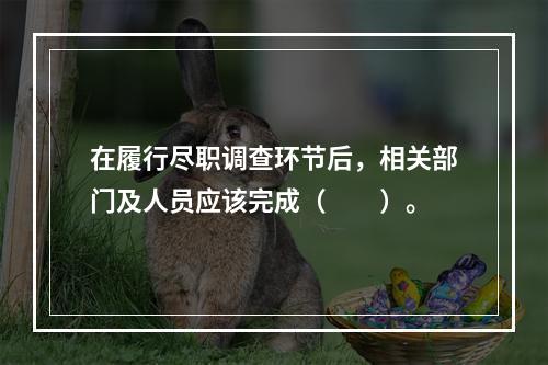 在履行尽职调查环节后，相关部门及人员应该完成（　　）。