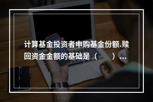 计算基金投资者申购基金份额.赎回资金金额的基础是（　　）。