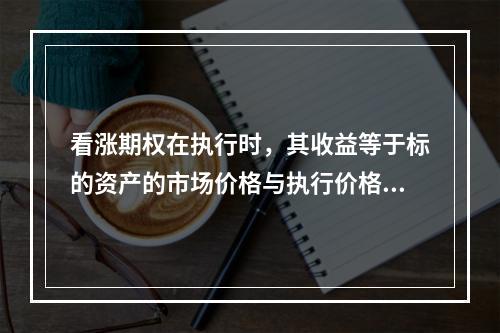 看涨期权在执行时，其收益等于标的资产的市场价格与执行价格之差