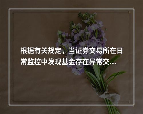 根据有关规定，当证券交易所在日常监控中发现基金存在异常交易行